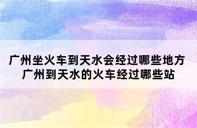 广州坐火车到天水会经过哪些地方 广州到天水的火车经过哪些站